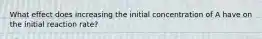 What effect does increasing the initial concentration of A have on the initial reaction rate?