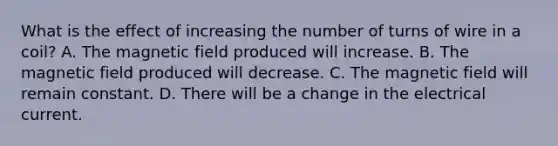 What is the effect of increasing the number of turns of wire in a coil? A. The magnetic field produced will increase. B. The magnetic field produced will decrease. C. The magnetic field will remain constant. D. There will be a change in the electrical current.