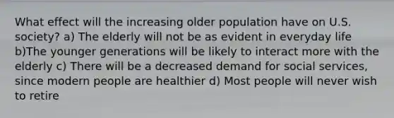 What effect will the increasing older population have on U.S. society? a) The elderly will not be as evident in everyday life b)The younger generations will be likely to interact more with the elderly c) There will be a decreased demand for social services, since modern people are healthier d) Most people will never wish to retire