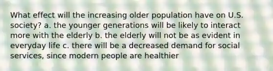 What effect will the increasing older population have on U.S. society? a. the younger generations will be likely to interact more with the elderly b. the elderly will not be as evident in everyday life c. there will be a decreased demand for social services, since modern people are healthier