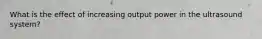 What is the effect of increasing output power in the ultrasound system?