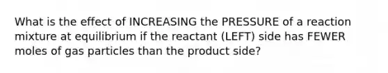 What is the effect of INCREASING the PRESSURE of a reaction mixture at equilibrium if the reactant (LEFT) side has FEWER moles of gas particles than the product side?