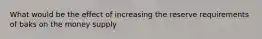 What would be the effect of increasing the reserve requirements of baks on the money supply