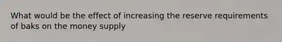 What would be the effect of increasing the reserve requirements of baks on the money supply