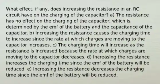 What effect, if any, does increasing the resistance in an RC circuit have on the charging of the capacitor? a) The resistance has no effect on the charging of the capacitor, which is determined by the emf of the battery and the capacitance of the capacitor. b) Increasing the resistance causes the charging time to increase since the rate at which charges are moving to the capacitor increases. c) The charging time will increase as the resistance is increased because the rate at which charges are moving to the capacitor decreases. d) Increasing the resistance increases the charging time since the emf of the battery will be reduced. e) Increasing the resistance decreases the charging time since the emf of the battery will be reduced.