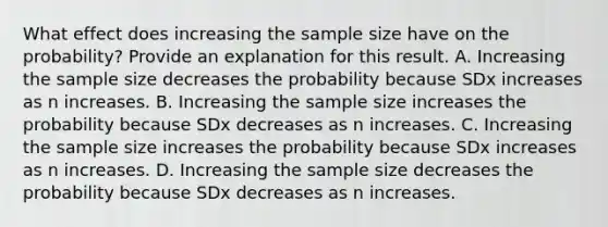 What effect does increasing the sample size have on the​ probability? Provide an explanation for this result. A. Increasing the sample size decreases the probability because SDx increases as n increases. B. Increasing the sample size increases the probability because SDx decreases as n increases. C. Increasing the sample size increases the probability because SDx increases as n increases. D. Increasing the sample size decreases the probability because SDx decreases as n increases.