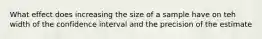 What effect does increasing the size of a sample have on teh width of the confidence interval and the precision of the estimate