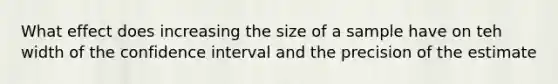 What effect does increasing the size of a sample have on teh width of the confidence interval and the precision of the estimate