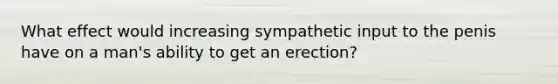 What effect would increasing sympathetic input to the penis have on a man's ability to get an erection?