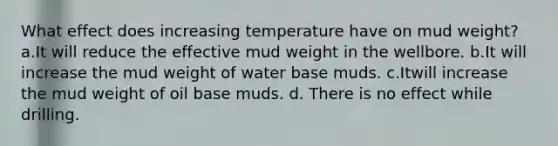 What effect does increasing temperature have on mud weight? a.It will reduce the effective mud weight in the wellbore. b.It will increase the mud weight of water base muds. c.Itwill increase the mud weight of oil base muds. d. There is no effect while drilling.