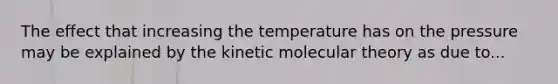 The effect that increasing the temperature has on the pressure may be explained by the kinetic molecular theory as due to...