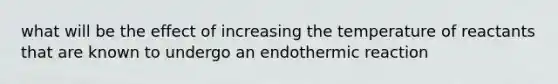 what will be the effect of increasing the temperature of reactants that are known to undergo an endothermic reaction