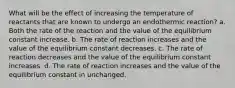 What will be the effect of increasing the temperature of reactants that are known to undergo an endothermic reaction? a. Both the rate of the reaction and the value of the equilibrium constant increase. b. The rate of reaction increases and the value of the equilibrium constant decreases. c. The rate of reaction decreases and the value of the equilibrium constant increases. d. The rate of reaction increases and the value of the equilibrium constant in unchanged.