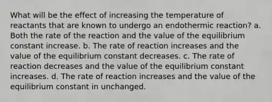 What will be the effect of increasing the temperature of reactants that are known to undergo an endothermic reaction? a. Both the rate of the reaction and the value of the equilibrium constant increase. b. The rate of reaction increases and the value of the equilibrium constant decreases. c. The rate of reaction decreases and the value of the equilibrium constant increases. d. The rate of reaction increases and the value of the equilibrium constant in unchanged.