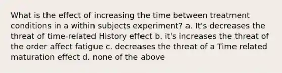 What is the effect of increasing the time between treatment conditions in a within subjects experiment? a. It's decreases the threat of time-related History effect b. it's increases the threat of the order affect fatigue c. decreases the threat of a Time related maturation effect d. none of the above