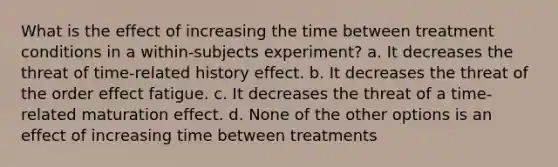 What is the effect of increasing the time between treatment conditions in a within-subjects experiment? a. It decreases the threat of time-related history effect. b. It decreases the threat of the order effect fatigue. c. It decreases the threat of a time-related maturation effect. d. None of the other options is an effect of increasing time between treatments