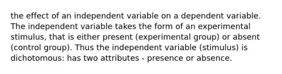 the effect of an independent variable on a dependent variable. The independent variable takes the form of an experimental stimulus, that is either present (experimental group) or absent (control group). Thus the independent variable (stimulus) is dichotomous: has two attributes - presence or absence.