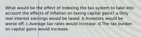 What would be the effect of indexing the tax system to take into account the effects of inflation on taxing capital gains? a.Only real interest earnings would be taxed. b.Investors would be worse off. c.Average tax rates would increase. d.The tax burden on capital gains would increase.