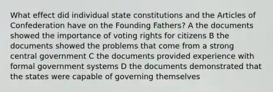 What effect did individual state constitutions and the Articles of Confederation have on the Founding Fathers? A the documents showed the importance of voting rights for citizens B the documents showed the problems that come from a strong central government C the documents provided experience with formal government systems D the documents demonstrated that the states were capable of governing themselves