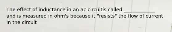 The effect of inductance in an ac circuitis called _____________ and is measured in ohm's because it "resists" the flow of current in the circuit