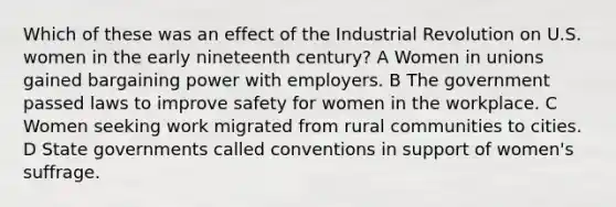 Which of these was an effect of the Industrial Revolution on U.S. women in the early nineteenth century? A Women in unions gained bargaining power with employers. B The government passed laws to improve safety for women in the workplace. C Women seeking work migrated from rural communities to cities. D State governments called conventions in support of women's suffrage.