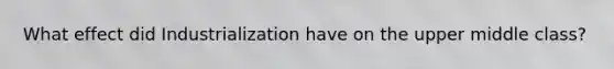 What effect did Industrialization have on the upper middle class?