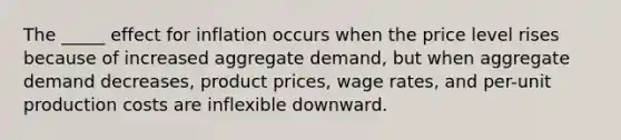 The _____ effect for inflation occurs when the price level rises because of increased aggregate demand, but when aggregate demand decreases, product prices, wage rates, and per-unit production costs are inflexible downward.