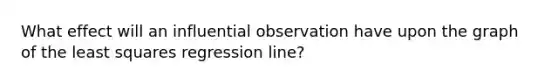 What effect will an influential observation have upon the graph of the least squares regression​ line?