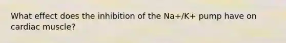 What effect does the inhibition of the Na+/K+ pump have on cardiac muscle?