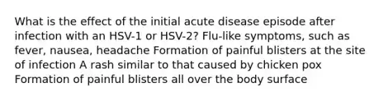 What is the effect of the initial acute disease episode after infection with an HSV-1 or HSV-2? Flu-like symptoms, such as fever, nausea, headache Formation of painful blisters at the site of infection A rash similar to that caused by chicken pox Formation of painful blisters all over the body surface