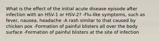 What is the effect of the initial acute disease episode after infection with an HSV-1 or HSV-2? -Flu-like symptoms, such as fever, nausea, headache -A rash similar to that caused by chicken pox -Formation of painful blisters all over the body surface -Formation of painful blisters at the site of infection