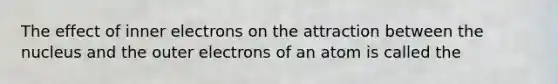 The effect of inner electrons on the attraction between the nucleus and the outer electrons of an atom is called the