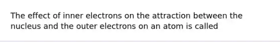 The effect of inner electrons on the attraction between the nucleus and the outer electrons on an atom is called