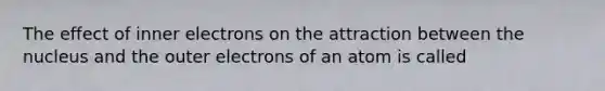 The effect of inner electrons on the attraction between the nucleus and the outer electrons of an atom is called