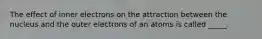 The effect of inner electrons on the attraction between the nucleus and the outer electrons of an atoms is called _____.