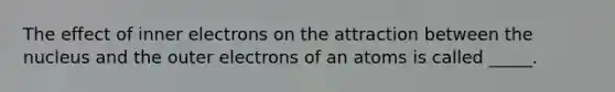 The effect of inner electrons on the attraction between the nucleus and the outer electrons of an atoms is called _____.