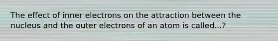 The effect of inner electrons on the attraction between the nucleus and the outer electrons of an atom is called...?