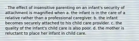 . The effect of insensitive parenting on an infant's security of attachment is magnified when a. the infant is in the care of a relative rather than a professional caregiver. b. the infant becomes securely attached to his child care provider. c. the quality of the infant's child care is also poor. d. the mother is reluctant to place her infant in child care.