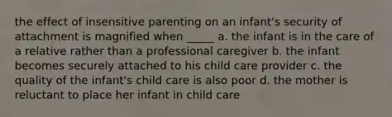 the effect of insensitive parenting on an infant's security of attachment is magnified when _____ a. the infant is in the care of a relative rather than a professional caregiver b. the infant becomes securely attached to his child care provider c. the quality of the infant's child care is also poor d. the mother is reluctant to place her infant in child care