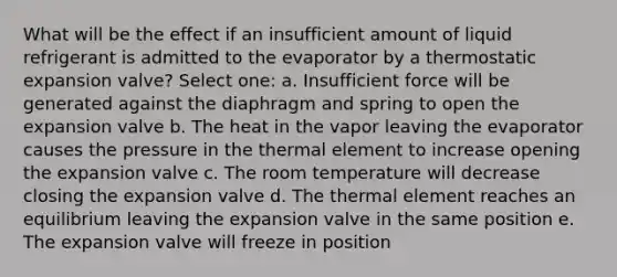 What will be the effect if an insufficient amount of liquid refrigerant is admitted to the evaporator by a thermostatic expansion valve? Select one: a. Insufficient force will be generated against the diaphragm and spring to open the expansion valve b. The heat in the vapor leaving the evaporator causes the pressure in the thermal element to increase opening the expansion valve c. The room temperature will decrease closing the expansion valve d. The thermal element reaches an equilibrium leaving the expansion valve in the same position e. The expansion valve will freeze in position