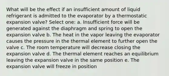 What will be the effect if an insufficient amount of liquid refrigerant is admitted to the evaporator by a thermostatic expansion valve? Select one: a. Insufficient force will be generated against the diaphragm and spring to open the expansion valve b. The heat in the vapor leaving the evaporator causes the pressure in the thermal element to further open the valve c. The room temperature will decrease closing the expansion valve d. The thermal element reaches an equilibrium leaving the expansion valve in the same position e. The expansion valve will freeze in position