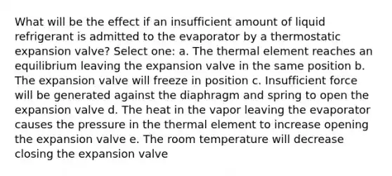 What will be the effect if an insufficient amount of liquid refrigerant is admitted to the evaporator by a thermostatic expansion valve? Select one: a. The thermal element reaches an equilibrium leaving the expansion valve in the same position b. The expansion valve will freeze in position c. Insufficient force will be generated against the diaphragm and spring to open the expansion valve d. The heat in the vapor leaving the evaporator causes the pressure in the thermal element to increase opening the expansion valve e. The room temperature will decrease closing the expansion valve