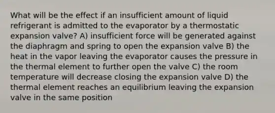 What will be the effect if an insufficient amount of liquid refrigerant is admitted to the evaporator by a thermostatic expansion valve? A) insufficient force will be generated against the diaphragm and spring to open the expansion valve B) the heat in the vapor leaving the evaporator causes the pressure in the thermal element to further open the valve C) the room temperature will decrease closing the expansion valve D) the thermal element reaches an equilibrium leaving the expansion valve in the same position