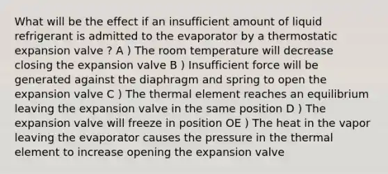 What will be the effect if an insufficient amount of liquid refrigerant is admitted to the evaporator by a thermostatic expansion valve ? A ) The room temperature will decrease closing the expansion valve B ) Insufficient force will be generated against the diaphragm and spring to open the expansion valve C ) The thermal element reaches an equilibrium leaving the expansion valve in the same position D ) The expansion valve will freeze in position OE ) The heat in the vapor leaving the evaporator causes the pressure in the thermal element to increase opening the expansion valve