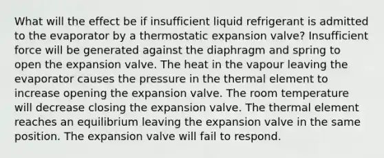 What will the effect be if insufficient liquid refrigerant is admitted to the evaporator by a thermostatic expansion valve? Insufficient force will be generated against the diaphragm and spring to open the expansion valve. The heat in the vapour leaving the evaporator causes the pressure in the thermal element to increase opening the expansion valve. The room temperature will decrease closing the expansion valve. The thermal element reaches an equilibrium leaving the expansion valve in the same position. The expansion valve will fail to respond.