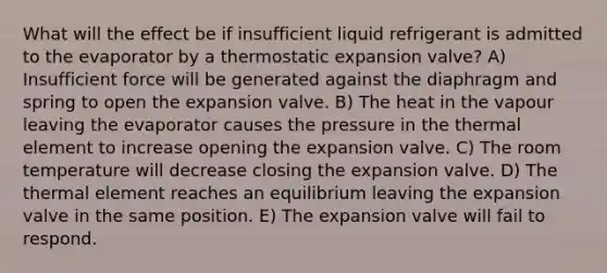 What will the effect be if insufficient liquid refrigerant is admitted to the evaporator by a thermostatic expansion valve? A) Insufficient force will be generated against the diaphragm and spring to open the expansion valve. B) The heat in the vapour leaving the evaporator causes the pressure in the thermal element to increase opening the expansion valve. C) The room temperature will decrease closing the expansion valve. D) The thermal element reaches an equilibrium leaving the expansion valve in the same position. E) The expansion valve will fail to respond.