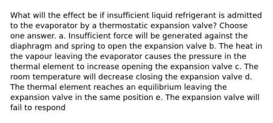 What will the effect be if insufficient liquid refrigerant is admitted to the evaporator by a thermostatic expansion valve? Choose one answer. a. Insufficient force will be generated against the diaphragm and spring to open the expansion valve b. The heat in the vapour leaving the evaporator causes the pressure in the thermal element to increase opening the expansion valve c. The room temperature will decrease closing the expansion valve d. The thermal element reaches an equilibrium leaving the expansion valve in the same position e. The expansion valve will fail to respond