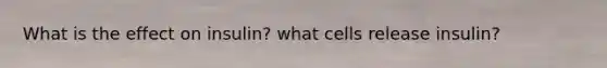 What is the effect on insulin? what cells release insulin?