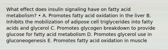 What effect does insulin signaling have on fatty acid metabolism? • A. Promotes fatty acid oxidation in the liver B. Inhibits the mobilization of adipose cell triglycerides into fatty acids and glycerol C. Promotes glycogen breakdown to provide glucose for fatty acid metabolism D. Promotes glycerol use in gluconeogenesis E. Promotes fatty acid oxidation in muscle