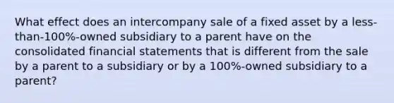 What effect does an intercompany sale of a fixed asset by a less-than-100%-owned subsidiary to a parent have on the consolidated financial statements that is different from the sale by a parent to a subsidiary or by a 100%-owned subsidiary to a parent?